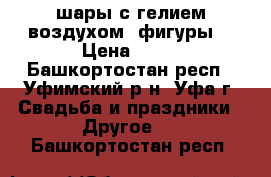 шары с гелием воздухом  фигуры  › Цена ­ 20 - Башкортостан респ., Уфимский р-н, Уфа г. Свадьба и праздники » Другое   . Башкортостан респ.